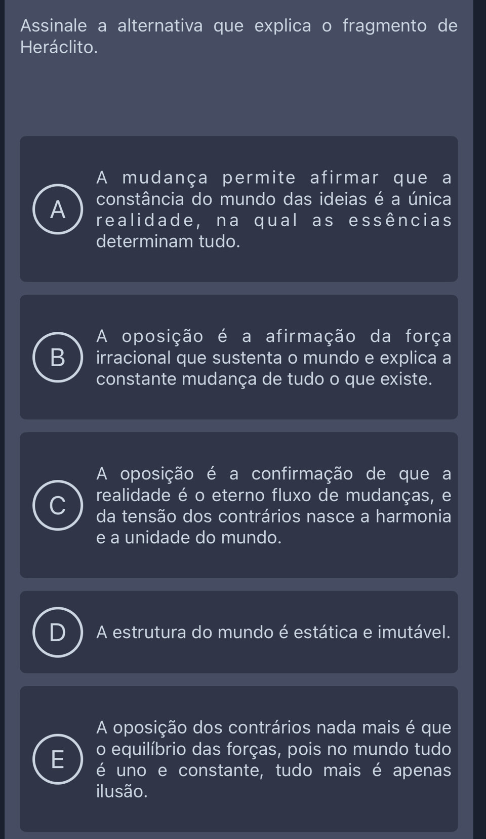 Assinale a alternativa que explica o fragmento de
Heráclito.
A mudança permite afirmar que a
constância do mundo das ideias é a única
A realidade, na qual as essências
determinam tudo.
A oposição é a afirmação da força
B irracional que sustenta o mundo e explica a
constante mudança de tudo o que existe.
A oposição é a confirmação de que a
^ realidade é o eterno fluxo de mudanças, e
da tensão dos contrários nasce a harmonia
e a unidade do mundo.
A estrutura do mundo é estática e imutável.
A oposição dos contrários nada mais é que
o equilíbrio das forças, pois no mundo tudo
é uno e constante, tudo mais é apenas
ilusão.