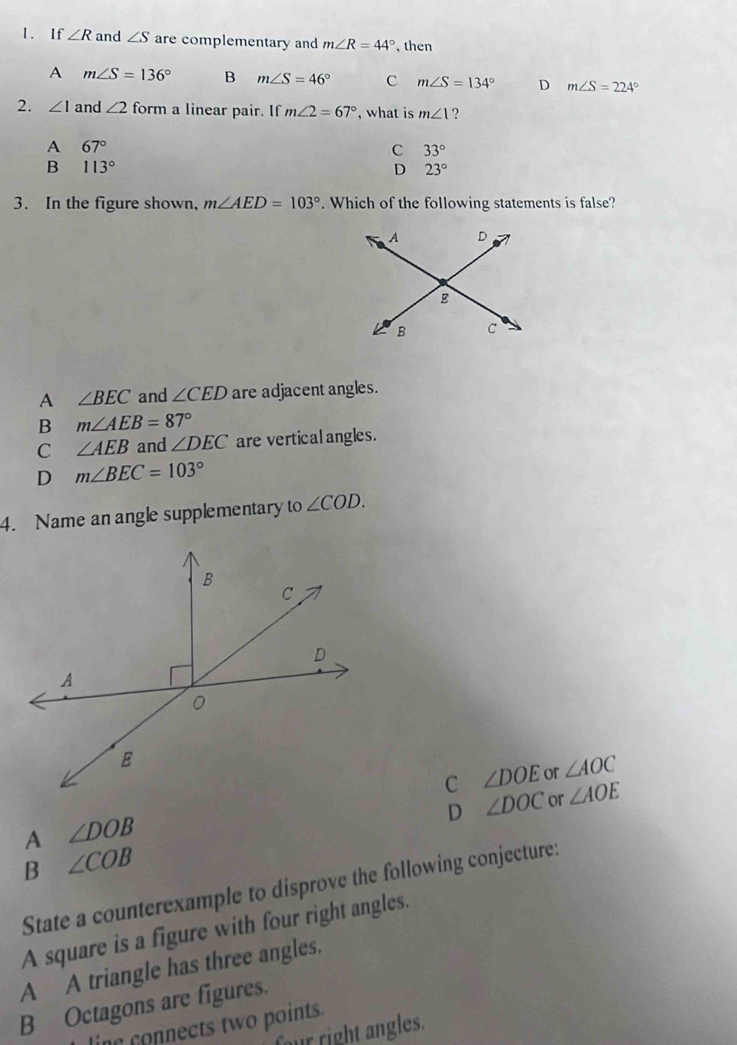 If ∠ R and ∠ S are complementary and m∠ R=44° , then
A m∠ S=136° B m∠ S=46° C m∠ S=134° D m∠ S=224°
2. ∠ 1 and ∠ 2 form a linear pair. If m∠ 2=67° , what is m∠ 1 ?
A 67°
C 33°
B 113°
D 23°
3. In the figure shown, m∠ AED=103°. Which of the following statements is false?
A ∠ BEC and ∠ CED are adjacent angles.
B m∠ AEB=87°
C ∠ AEB and ∠ DEC are vertical angles.
D m∠ BEC=103°
4. Name an angle supplementary to ∠ COD.
C ∠ DOE or ∠ AOC
D ∠ DOC or ∠ AOE
A ∠ DOB
B ∠ COB
State a counterexample to disprove the following conjecture:
A square is a figure with four right angles.
A A triangle has three angles.
B Octagons are figures.
line connects two points.
four right angles.