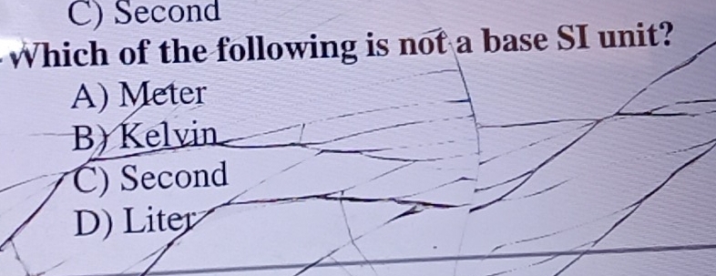 C) Second
Which of the following is not a base SI unit?
A) Meter
B) Kelvin
C) Second
D) Liter