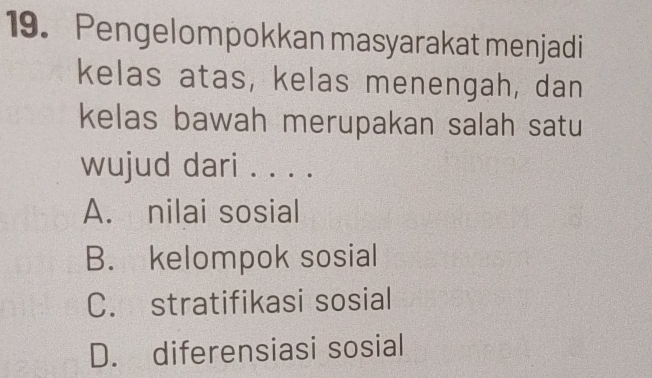 Pengelompokkan masyarakat menjadi
kelas atas, kelas menengah, dan
kelas bawah merupakan salah satu
wujud dari . . . .
A. nilai sosial
B. kelompok sosial
C. stratifikasi sosial
D. diferensiasi sosial