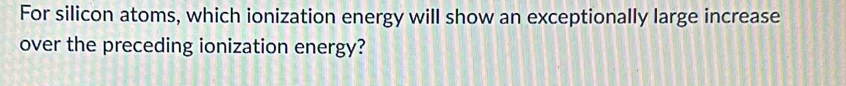 For silicon atoms, which ionization energy will show an exceptionally large increase 
over the preceding ionization energy?