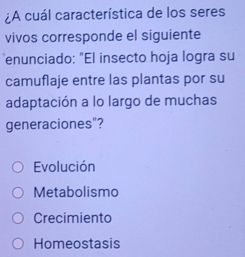 ¿A cuál característica de los seres
vivos corresponde el siguiente
enunciado: "El insecto hoja logra su
camuflaje entre las plantas por su
adaptación a lo largo de muchas
generaciones"?
Evolución
Metabolismo
Crecimiento
Homeostasis