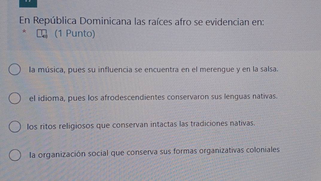 En República Dominicana las raíces afro se evidencian en:
(1 Punto)
la música, pues su influencia se encuentra en el merengue y en la salsa.
el idioma, pues los afrodescendientes conservaron sus lenguas nativas.
los ritos religiosos que conservan intactas las tradiciones nativas.
la organización social que conserva sus formas organizativas coloniales