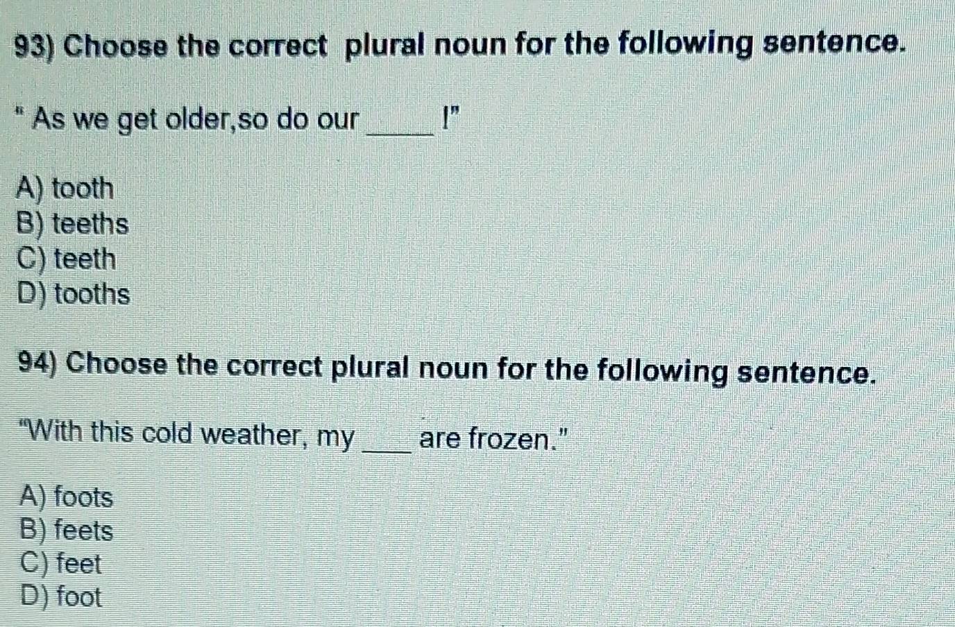 Choose the correct plural noun for the following sentence.
" As we get older,so do our _ l''
A) tooth
B) teeths
C) teeth
D) tooths
94) Choose the correct plural noun for the following sentence.
“With this cold weather, my _are frozen."
A) foots
B) feets
C) feet
D) foot