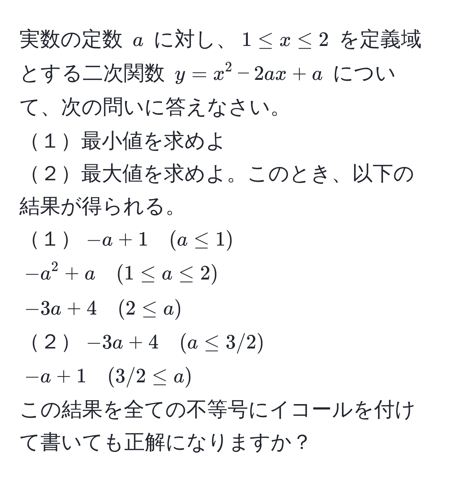 実数の定数 $a$ に対し、$1 ≤ x ≤ 2$ を定義域とする二次関数 $y = x^2 - 2ax + a$ について、次の問いに答えなさい。
１最小値を求めよ
２最大値を求めよ。このとき、以下の結果が得られる。
１$-a + 1 quad (a ≤ 1)$
$-a^2 + a quad (1 ≤ a ≤ 2)$
$-3a + 4 quad (2 ≤ a)$
２$-3a + 4 quad (a ≤ 3/2)$
$-a + 1 quad (3/2 ≤ a)$
この結果を全ての不等号にイコールを付けて書いても正解になりますか？