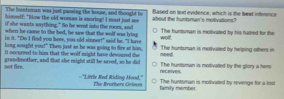 The huntsman was just passing the house, and thought to Based on text evidence, which is the best inference
himself: “How the old woman is snoring! I must just see about the huntsman's motivations?
if she wants anything." So he went into the room, and
when he came to the bed, he saw that the wolf was lying The huntsman is motivated by his hatred for the
in it. “Do I find you here, you old sinner!” said he. “I have wolf.
long sought you!" Then just as he was going to fire at him, The huntsman is motivated by helping others in
it occurred to him that the wolf might have devoured the need.
grandmother, and that she might still be saved, so he did The huntsman is motivated by the glory a hero
not fire. receives.
-“Little Red Riding Hood,” The huntsman is motivated by revenge for a lost
The Brothers Grimm family member.