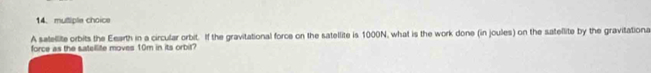 A satellite orbits the Eearth in a circular orbit. If the gravitational force on the satellite is 1000N, what is the work done (in joules) on the satellite by the gravitationa 
force as the satellite moves 10m in its orbit?