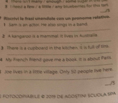 There isn't many / enough / some sugar in this ple 
8 I need a few / a little / any blueberries for this tart. 
...../3 
Riscrivi le frasi unendole con un pronome relativo. 
_ 
₹ Sam is an actor. He also sings in a band. 
_ 
2 A kangaroo is a mammal. It lives in Australia. 
_ 
3 There is a cupboard in the kitchen. It is full of tins. 
_ 
4 My French friend gave me a book. it is about Paris. 
_ 
5 Joe lives in a little village. Only 50 people live here. 
...../S 
E fOTOCOPIÁBILE @ 2019 de aGOSTINI SCUOLA SPA