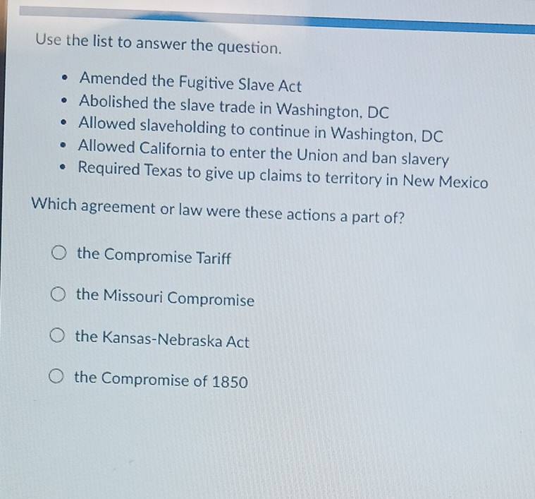 Use the list to answer the question.
Amended the Fugitive Slave Act
Abolished the slave trade in Washington, DC
Allowed slaveholding to continue in Washington, DC
Allowed California to enter the Union and ban slavery
Required Texas to give up claims to territory in New Mexico
Which agreement or law were these actions a part of?
the Compromise Tariff
the Missouri Compromise
the Kansas-Nebraska Act
the Compromise of 1850