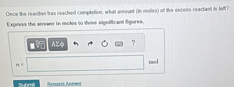 Once the reaction has reached completion, what amount (in moles) of the excess reactant is left? 
Express the answer in moles to three significant figures.
AΣφ ?
n=
mol
Submit Request Answer