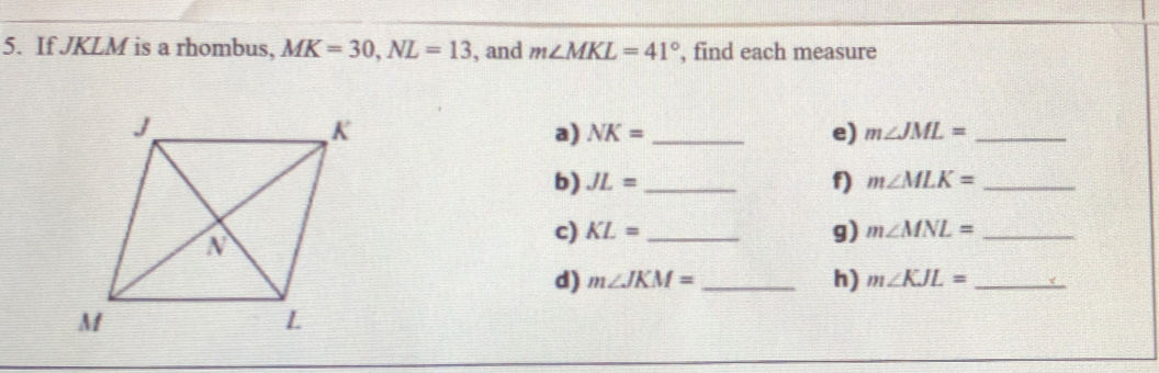 If JKLM is a rhombus, MK=30 NL=13 , and m∠ MKL=41° , find each measure
a) NK=- e) m∠ JML=  /  
b) JL=  /   f) m∠ MLK=  /  
c) KL=  /   g) m∠ MNL=  /  
d) m∠ JKM=- h) m∠ KJL=  /  