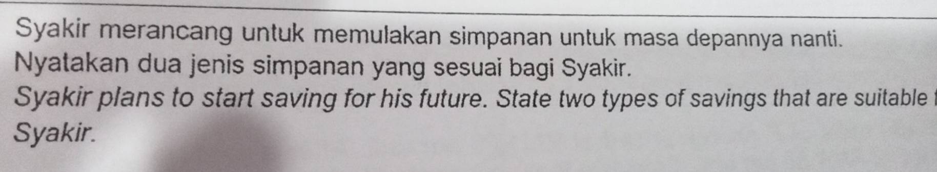 Syakir merancang untuk memulakan simpanan untuk masa depannya nanti. 
Nyatakan dua jenis simpanan yang sesuai bagi Syakir. 
Syakir plans to start saving for his future. State two types of savings that are suitable 
Syakir.