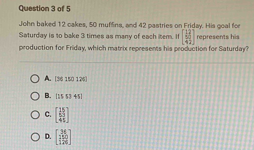 John baked 12 cakes, 50 muffins, and 42 pastries on Friday. His goal for
Saturday is to bake 3 times as many of each item. If beginbmatrix 1&2 5&0 4&2endbmatrix represents his
production for Friday, which matrix represents his production for Saturday?
A. [36 150 126]
B. (155345)
C. beginbmatrix 15 53 45endbmatrix
D. beginbmatrix 36 150 126endbmatrix