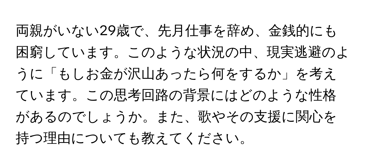 両親がいない29歳で、先月仕事を辞め、金銭的にも困窮しています。このような状況の中、現実逃避のように「もしお金が沢山あったら何をするか」を考えています。この思考回路の背景にはどのような性格があるのでしょうか。また、歌やその支援に関心を持つ理由についても教えてください。