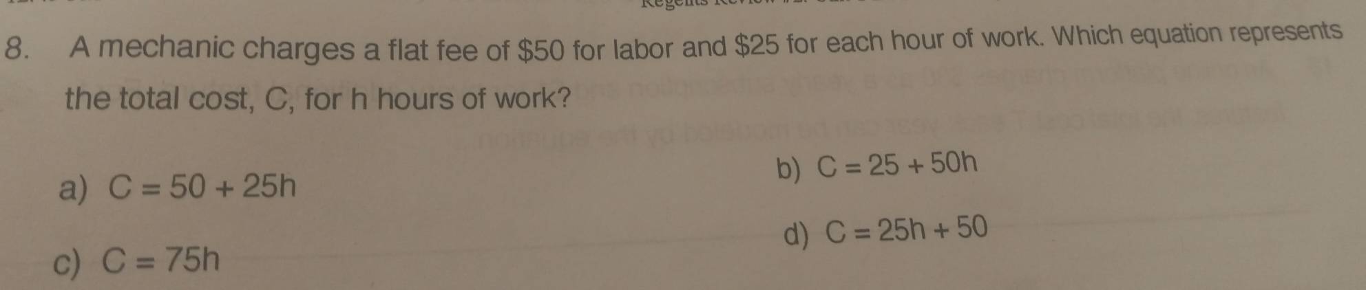 A mechanic charges a flat fee of $50 for labor and $25 for each hour of work. Which equation represents
the total cost, C, for h hours of work?
a) C=50+25h
b) C=25+50h
d)
c) C=75h C=25h+50