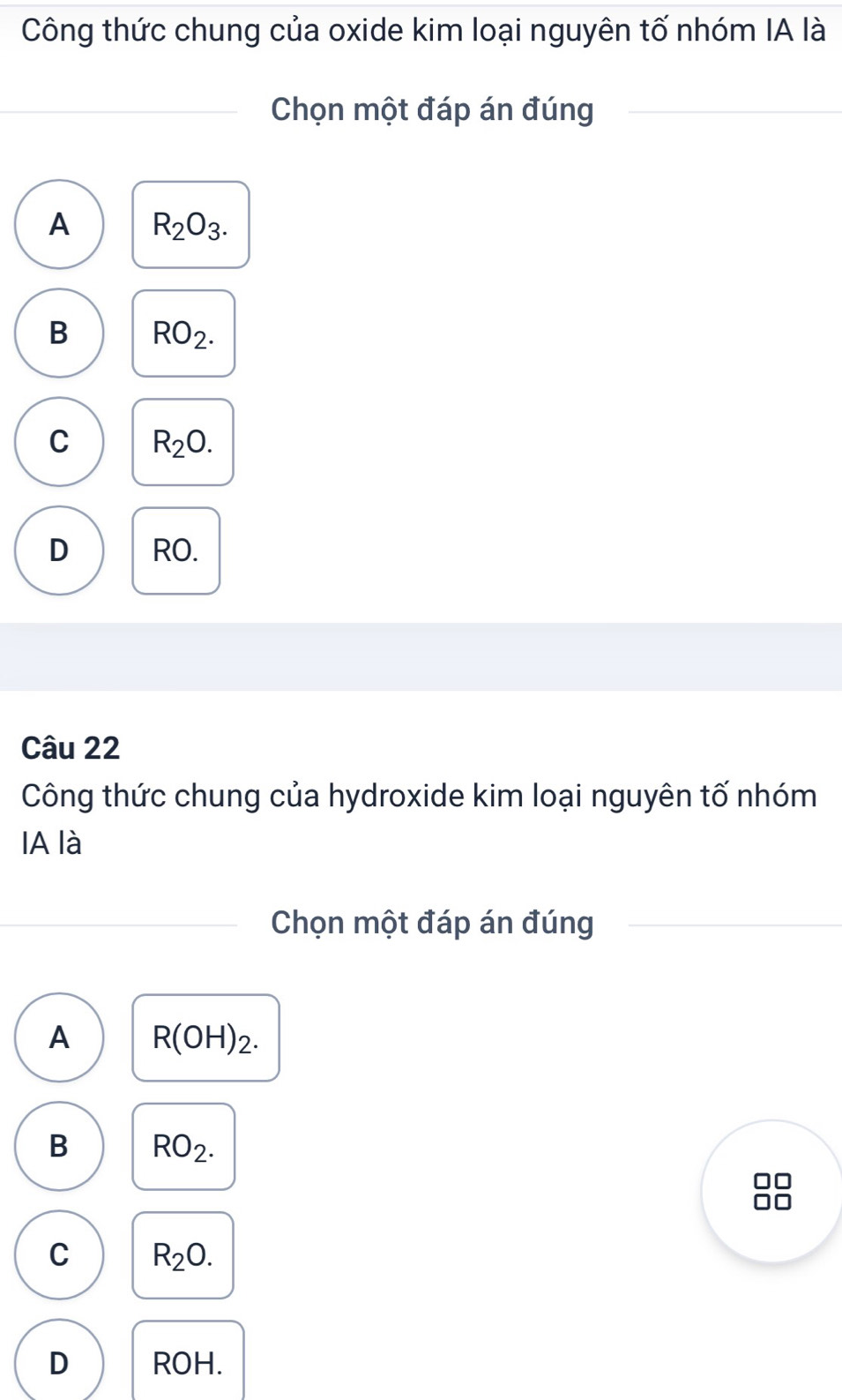 Công thức chung của oxide kim loại nguyên tố nhóm IA là
Chọn một đáp án đúng
A R_2O_3.
B RO_2.
C R_2O.
D RO.
Câu 22
Công thức chung của hydroxide kim loại nguyên tố nhóm
IA là
Chọn một đáp án đúng
A R(OH)_2.
B RO_2.
C R_2O.
D ROH.