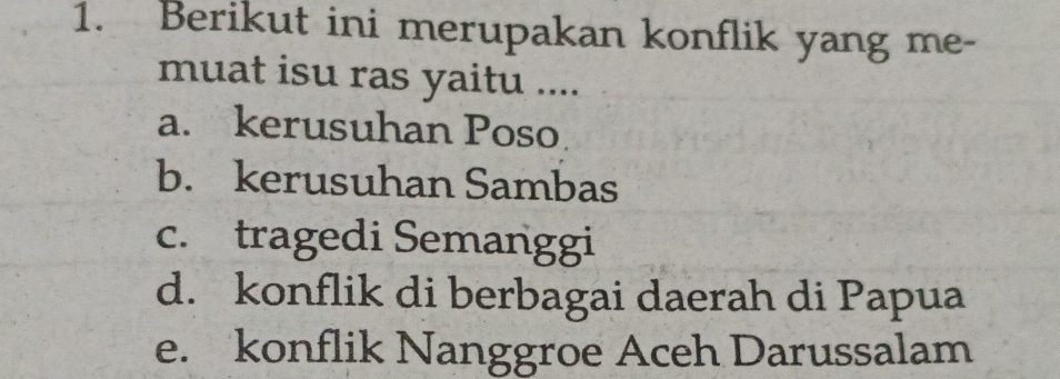 Berikut ini merupakan konflik yang me-
muat isu ras yaitu ....
a. kerusuhan Poso
b. kerusuhan Sambas
c. tragedi Semanggi
d. konflik di berbagai daerah di Papua
e. konflik Nanggroe Aceh Darussalam