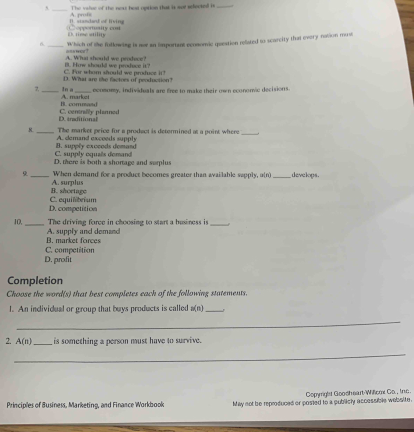 The value of the next best option that is not selected is _.
A. profit
B. standard of living
C opportunity cost
D. time utility
6. _Which of the following is nor an important economic question related to scarcity that every nation must
answer?
A. What should we produce?
B. How should we produce it?
C. For whom should we produce it?
D. What are the factors of production?
7._ In a _economy, individuals are free to make their own economic decisions.
A. market
B. command
C. centrally planned
D. traditional
8. _The market price for a product is determined at a point where_ 、
A. demand exceeds supply
B. supply exceeds demand
C. supply equals demand
D. there is both a shortage and surplus
9. _When demand for a product becomes greater than available supply, a(n) _develops.
A. surplus
B. shortage
C. equilibrium
D. competition
10. _The driving force in choosing to start a business is_
A. supply and demand
B. market forces
C. competition
D. profit
Completion
Choose the word(s) that best completes each of the following statements.
I. An individual or group that buys products is called a(n) _
_
2. A(n) _is something a person must have to survive.
_
Copyright Goodheart-Willcox Co., Inc.
Principles of Business, Marketing, and Finance Workbook May not be reproduced or posted to a publicly accessible website.