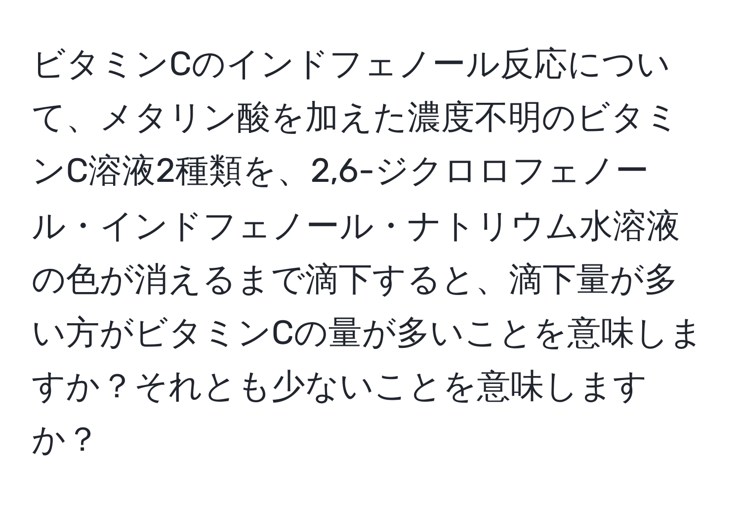 ビタミンCのインドフェノール反応について、メタリン酸を加えた濃度不明のビタミンC溶液2種類を、2,6-ジクロロフェノール・インドフェノール・ナトリウム水溶液の色が消えるまで滴下すると、滴下量が多い方がビタミンCの量が多いことを意味しますか？それとも少ないことを意味しますか？