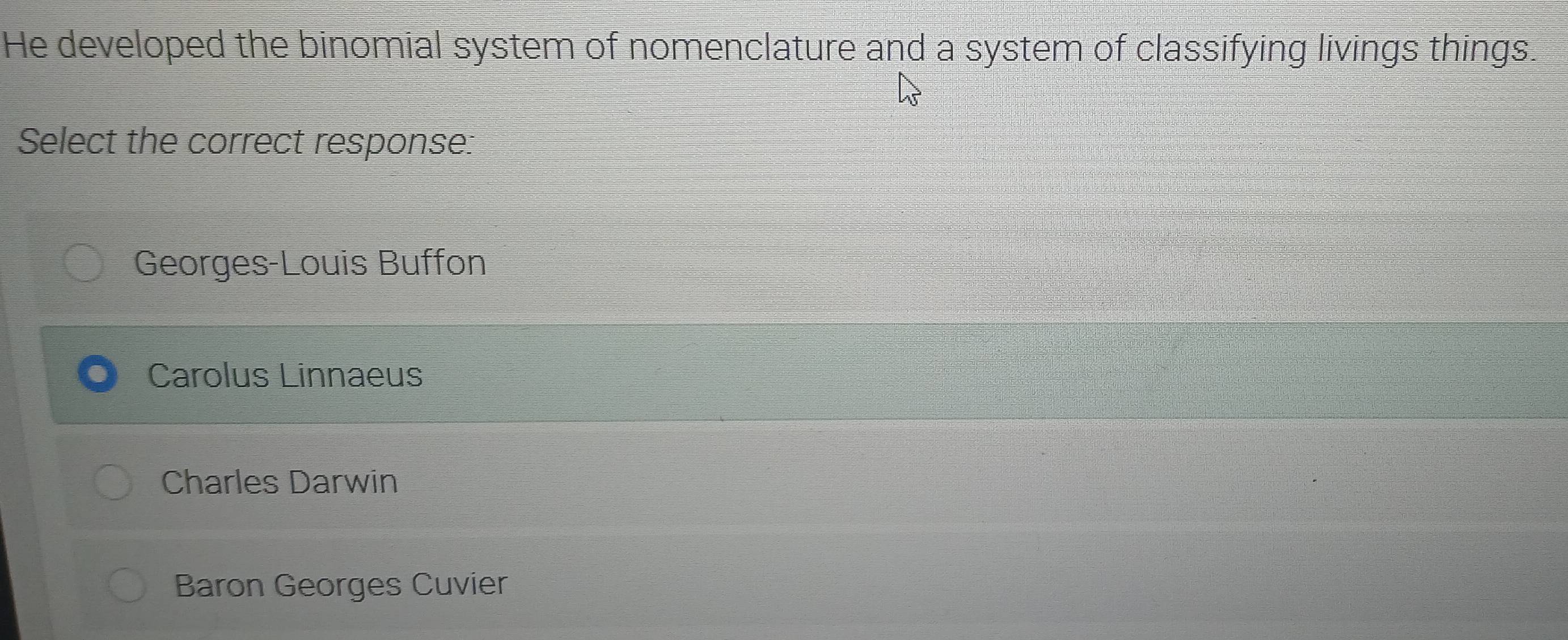 He developed the binomial system of nomenclature and a system of classifying livings things.
Select the correct response:
Georges-Louis Buffon
Carolus Linnaeus
Charles Darwin
Baron Georges Cuvier