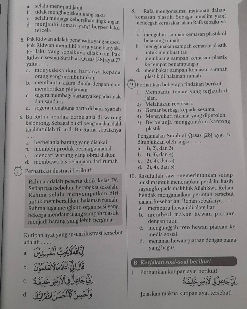 a. selalu menepati janji
8. Rafa mengonsumsi makanan dalam
b. tidak menghabiskan uang saku
kemasan plastik. Sebagai muslim yang
c. selalu menjaga kebersihan lingkungan mencegah kerusakan alam Rafa sebaiknya
d. menjauhi teman yang berperilaku
tercela
a. mengubur sampah kemasan plastik di
5. Pak Ridwan adalah pengusaha yang sukses. belakang rumah
Pak Ridwan memiliki harta yang banyak.
b. menggunakan sampah kemasan plastik
Perilaku yang sebaiknya dilakukan Pak untuk membuat tas
Ridwan sesuai Surah al-Qaşaş [28] ayat 77 c. membuang sampah kemasan plastik
yaitu . . . . ke tempat penampungan
a. menyedekahkan hartanya kepada d. membakar sampah kemasan sampah
orang yang membutuhkan plastik di halaman rumah
b. membantu kaum duafa dengan cara 9.)Perhatikan beberapa tindakan berikut.
memberikan pinjaman
c. segera membagi hartanya kepada anak 1) Membantu teman yang terjatuh di
dan saudara jalan.
2) Melakukan reboisasi.
d. segera menabung harta di bank syariah 3) Gemar berbagi kepada sesama.
6. Bu Ratna hendak berbelanja di warung 4) Mensyukuri nikmat yang diperoleh.
kelontong. Sebagai bukti pengamalan dalil 5) Berbelanja menggunakan kantong
khalifatullah fil ard, Bu Ratna sebaiknya plastik
Pengamalan Surah al-Qaşaş [28] ayat 77
a. berbelanja barang yang disukai ditunjukkan oleh angka . . . .
b. membeli produk berharga mahal a. 1), 2), dan 3)
c. mencari warung yang obral diskon b. 1), 3), dan 4)
d. membawa tas belanjaan dari rumah c. 2), 4), dan 5)
d. 3), 4), dan 5)
7. Perhatikan ilustrasi berikut!
10. Rasulullah saw. memerintahkan setiap
Rahma adalah peserta didik kelas IX. muslim untuk menerapkan perilaku kasih
Setiap pagi sebelum berangkat sekolah, sayang kepada makhluk Allah Swt. Rehan
Rahma selalu menyempatkan diri hendak mengamalkan perintah tersebut
untuk membersihkan halaman rumah. dalam keseharian. Rehan sebaiknya . . . .
Rahma juga mengikuti organisasi yang a. memburu hewan di alam liar
bekerja mendaur ulang sampah plastik b. memberi makan hewan piaraan
menjadi barang yang lebih berguna. dengan rutin
Kutipan ayat yang sesuai ilustrasi tersebut c. mengunggah foto hewan piaraan ke
media sosial
adalah d. menamai hewan piaraan dengan nama
      
yang bagus
a.
B. Kerjakan soal-soal berikut!
b.
1. Perhatikan kutipan ayat berikut!
c.  Ng ick ỷ
d. Jelaskan makna kutipan ayat tersebut!