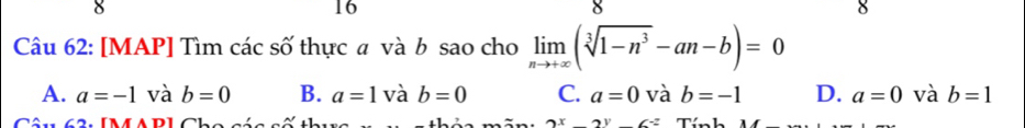 8
16
8
8
Câu 62: [MAP] Tìm các số thực a và b sao cho limlimits _nto +∈fty (sqrt[3](1-n^3)-an-b)=0
A. a=-1 và b=0 B. a=1 và b=0 C. a=0 và b=-1 D. a=0 và b=1
Câu 63: [MAP] Cho các số t 2^x-2^y-6^(-z) Tính