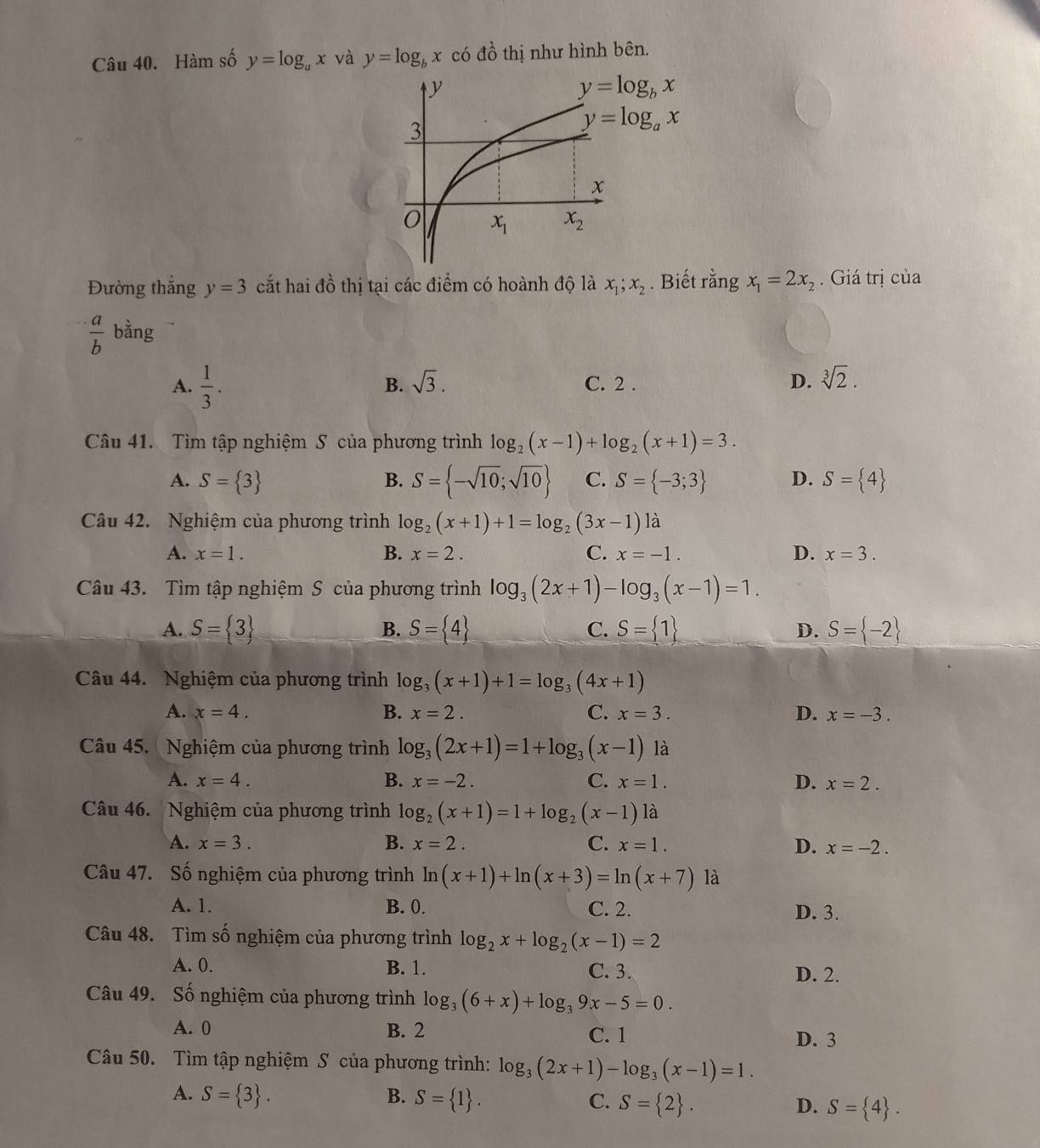 Hàm số y=log _ax và y=log _bx có đồ thị như hình bên.
Đường thắng y=3 cắt hai đồ thị tại các điểm có hoành độ là x_1;x_2. Biết rằng x_1=2x_2. Giá trị của
 a/b  bằng
A.  1/3 . C. 2 . D. sqrt[3](2).
B. sqrt(3).
Câu 41. Tìm tập nghiệm S của phương trình log _2(x-1)+log _2(x+1)=3.
A. S= 3 B. S= -sqrt(10);sqrt(10) C. S= -3;3 D. S= 4
Câu 42. Nghiệm của phương trình log _2(x+1)+1=log _2(3x-1)1 à
A. x=1. B. x=2. C. x=-1. D. x=3.
Câu 43. Tìm tập nghiệm S của phương trình log _3(2x+1)-log _3(x-1)=1.
A. S= 3 S= 4 C. S= 1 D. S= -2
B.
Câu 44. Nghiệm của phương trình log _3(x+1)+1=log _3(4x+1)
A. x=4. B. x=2. C. x=3. D. x=-3.
Câu 45.  Nghiệm của phương trình log _3(2x+1)=1+log _3(x-1) là
A. x=4. B. x=-2. C. x=1. D. x=2.
Câu 46. Nghiệm của phương trình log _2(x+1)=1+log _2(x-1) là
A. x=3. B. x=2. C. x=1. D. x=-2.
Câu 47. Số nghiệm của phương trình ln (x+1)+ln (x+3)=ln (x+7) là
A. 1. B. 0. C. 2. D. 3.
Câu 48. Tìm số nghiệm của phương trình log _2x+log _2(x-1)=2
A. 0. B. 1. C. 3. D. 2.
Câu 49. Số nghiệm của phương trình log _3(6+x)+log _39x-5=0.
A. 0 B. 2 C. 1 D. 3
Câu 50. Tìm tập nghiệm S của phương trình: log _3(2x+1)-log _3(x-1)=1.
A. S= 3 . B. S= 1 . C. S= 2 . D. S= 4 .