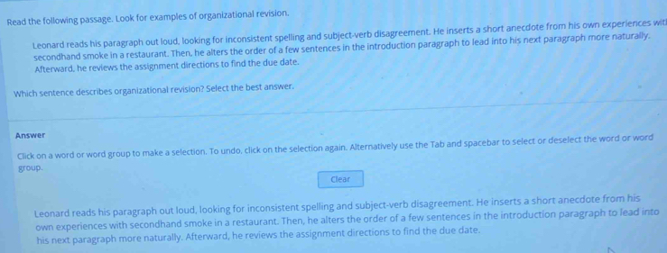 Read the following passage. Look for examples of organizational revision. 
Leonard reads his paragraph out loud, looking for inconsistent spelling and subject-verb disagreement. He inserts a short anecdote from his own experiences wit 
secondhand smoke in a restaurant. Then, he alters the order of a few sentences in the introduction paragraph to lead into his next paragraph more naturally. 
Afterward, he reviews the assignment directions to find the due date. 
Which sentence describes organizational revision? Select the best answer. 
Answer 
Click on a word or word group to make a selection. To undo, click on the selection again. Alternatively use the Tab and spacebar to select or deselect the word or word 
group. 
Clear 
Leonard reads his paragraph out loud, looking for inconsistent spelling and subject-verb disagreement. He inserts a short anecdote from his 
own experiences with secondhand smoke in a restaurant. Then, he alters the order of a few sentences in the introduction paragraph to lead into 
his next paragraph more naturally. Afterward, he reviews the assignment directions to find the due date.