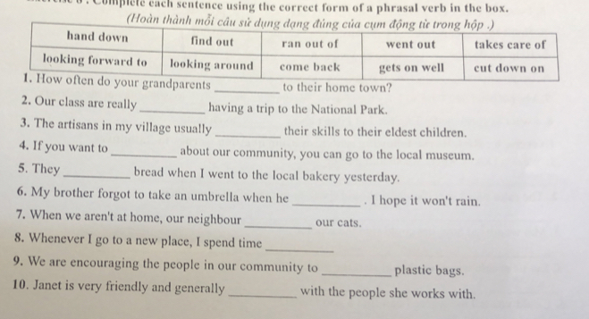 complete each sentence using the correct form of a phrasal verb in the box. 
(Hoàn thành mỗi c 
_to their home town? 
2. Our class are really _having a trip to the National Park. 
3. The artisans in my village usually _their skills to their eldest children. 
4. If you want to _about our community, you can go to the local museum. 
5. They _bread when I went to the local bakery yesterday. 
6. My brother forgot to take an umbrella when he _. I hope it won't rain. 
7. When we aren't at home, our neighbour _our cats. 
8. Whenever I go to a new place, I spend time 
_ 
9. We are encouraging the people in our community to_ plastic bags. 
10. Janet is very friendly and generally _with the people she works with.