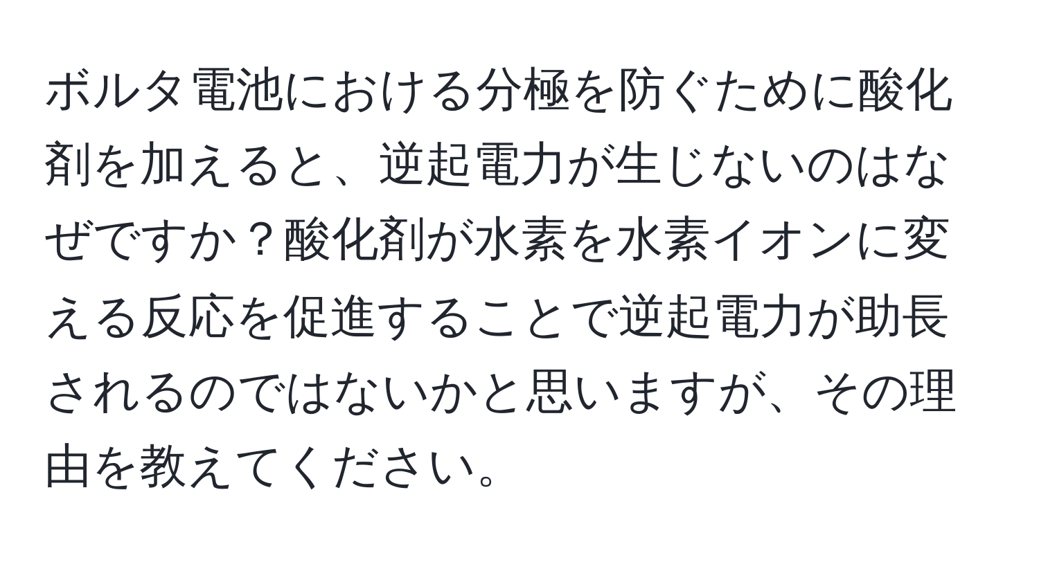 ボルタ電池における分極を防ぐために酸化剤を加えると、逆起電力が生じないのはなぜですか？酸化剤が水素を水素イオンに変える反応を促進することで逆起電力が助長されるのではないかと思いますが、その理由を教えてください。