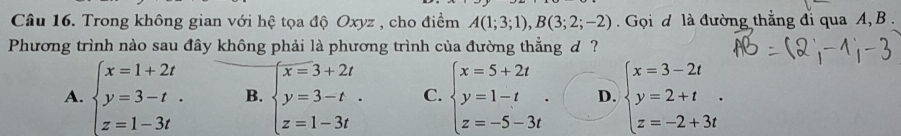 Trong không gian với hệ tọa độ Oxyz , cho điểm A(1;3;1), B(3;2;-2) Gọi đ là đường thẳng đi qua A, B.
Phương trình nào sau đây không phải là phương trình của đường thẳng d ?
A. beginarrayl x=1+2t y=3-t. z=1-3tendarray. B. beginarrayl x=3+2t y=3-t.-t. z=1- C. beginarrayl x=5+2t y=1-t z=-5-3tendarray.. D. beginarrayl x=3-2t y=2+t. z=-2+3tendarray.