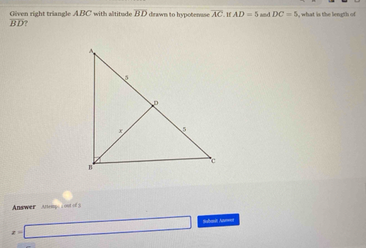 Given right triangle ABC with altitude overline BD drawn to hypotenuse overline AC. If AD=5 and DC=5 , what is the length of
overline BD ? 
Answer Attempi a out of 3
x=□ Subsit Anwer