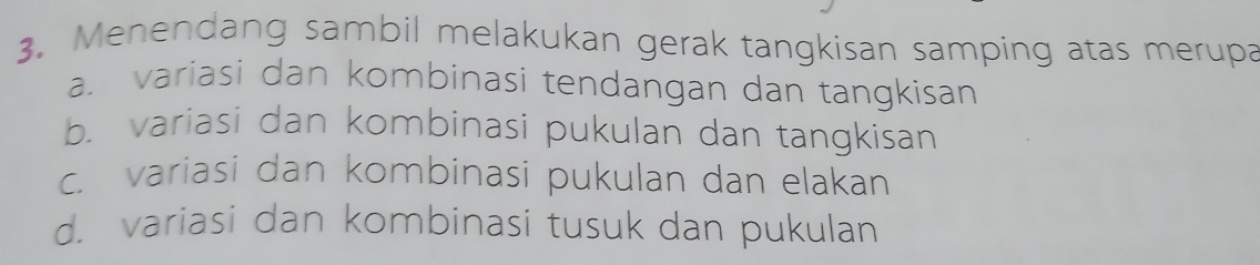 Menendang sambil melakukan gerak tangkisan samping atas merupa
a. variasi dan kombinasi tendangan dan tangkisan
b. variasi dan kombinasi pukulan dan tangkisan
c. variasi dan kombinasi pukulan dan elakan
d. variasi dan kombinasi tusuk dan pukulan