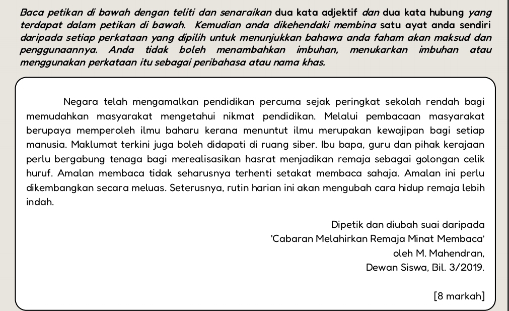 Baca petikan di bawah dengan teliti dan senaraikan dua kata adjektif dan dua kata hubung yang 
terdapat dalam petikan di bawah. Kemudian anda dikehendaki membina satu ayat anda sendiri 
daripada setiap perkataan yang dipilih untuk menunjukkan bahawa anda faham akan maksud dan 
penggunaannya. Anda tidak boleh menambahkan imbuhan, menukarkan imbuhan atau 
menggunakan perkataan itu sebagai peribahasa atau nama khas. 
Negara telah mengamalkan pendidikan percuma sejak peringkat sekolah rendah bagi 
memudahkan masyarakat mengetahui nikmat pendidikan. Melalui pembacaan masyarakat 
berupaya memperoleh ilmu baharu kerana menuntut ilmu merupakan kewajipan bagi setiap. 
manusia. Maklumat terkini juga boleh didapati di ruang siber. Ibu bapa, guru dan pihak kerajaan 
perlu bergabung tenaga bagi merealisasikan hasrat menjadikan remaja sebagai golongan celik 
huruf. Amalan membaca tidak seharusnya terhenti setakat membaca sahaja. Amalan ini perlu 
dikembangkan secara meluas. Seterusnya, rutin harian ini akan mengubah cara hidup remaja lebih 
indah. 
Dipetik dan diubah suai daripada 
'Cabaran Melahirkan Remaja Minat Membaca' 
oleh M. Mahendran, 
Dewan Siswa, Bil. 3/2019. 
[8 markah]