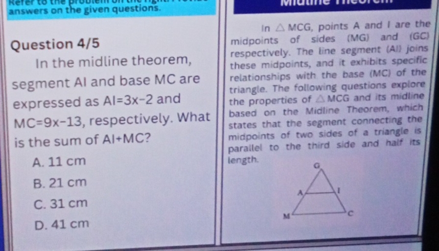 Refer to the problem on mae
answers on the given questions.
In △ MCG , points A and I are the
Question 4/5 midpoints of sides (MG) and (GC)
respectively. The line segment (AI) joins
In the midline theorem, these midpoints, and it exhibits specific
segment AI and base MC are relationships with the base (MC) of the
triangle. The following questions explore
expressed as AI=3x-2 and the properties of △ MCG and its midline
based on the Midline Theorem, which
MC=9x-13 , respectively. What states that the segment connecting the
is the sum of AI+MC 2 midpoints of two sides of a triangle is
parallel to the third side and half its
A. 11 cm length.
B. 21 cm
C. 31 cm
D. 41 cm