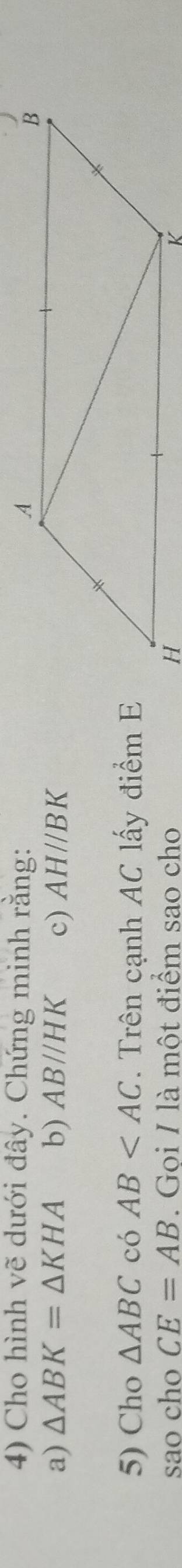 Cho hình vẽ dưới đây. Chứng minh rằng: 
a) △ ABK=△ KHA b) AB//HK c) AH//BK
5) Cho △ ABC có AB . Trên cạnh AC lấy điểm E 
sao cho CE=AB. Goi I là một điểm sao cho