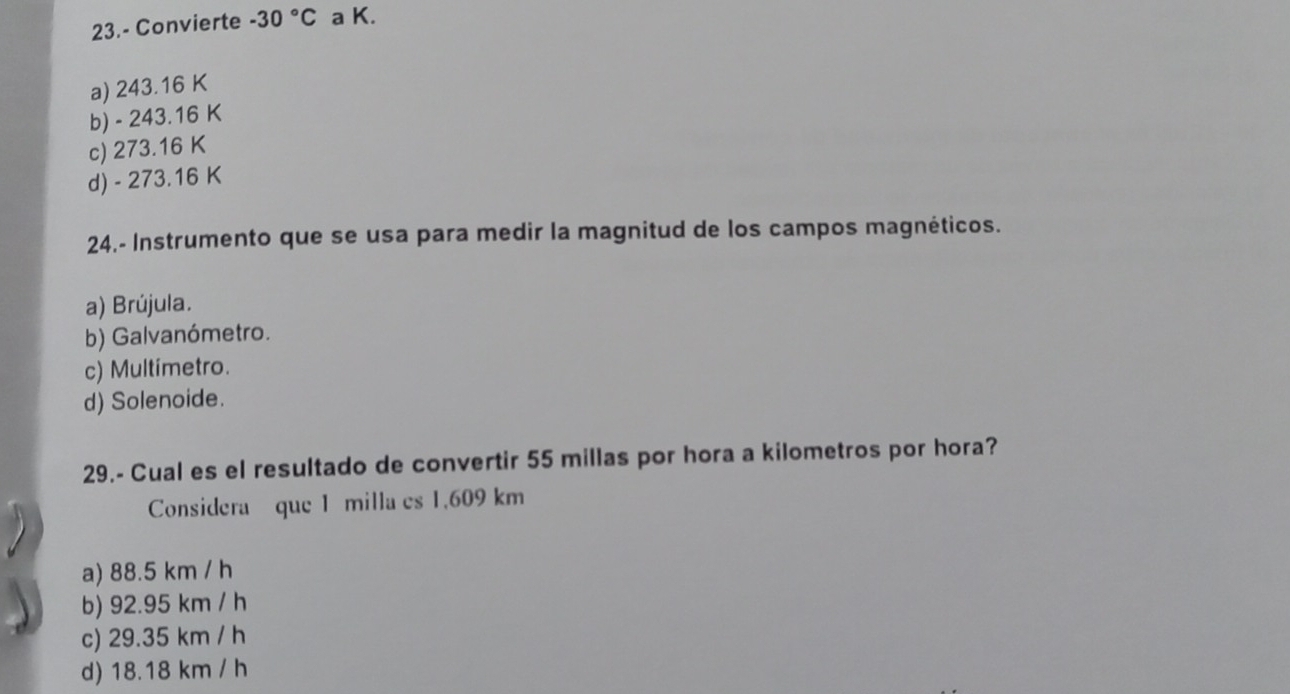 23.- Convierte -30°C a K.
a) 243.16 K
b) - 243.16 K
c) 273.16 K
d) - 273.16 K
24.- Instrumento que se usa para medir la magnitud de los campos magnéticos.
a) Brújula.
b) Galvanómetro.
c) Multimetro.
d) Solenoide.
29.- Cual es el resultado de convertir 55 millas por hora a kilometros por hora?
Considera que 1 milla es 1,609 km
a) 88.5 km / h
b) 92.95 km / h
c) 29.35 km / h
d) 18.18 km / h