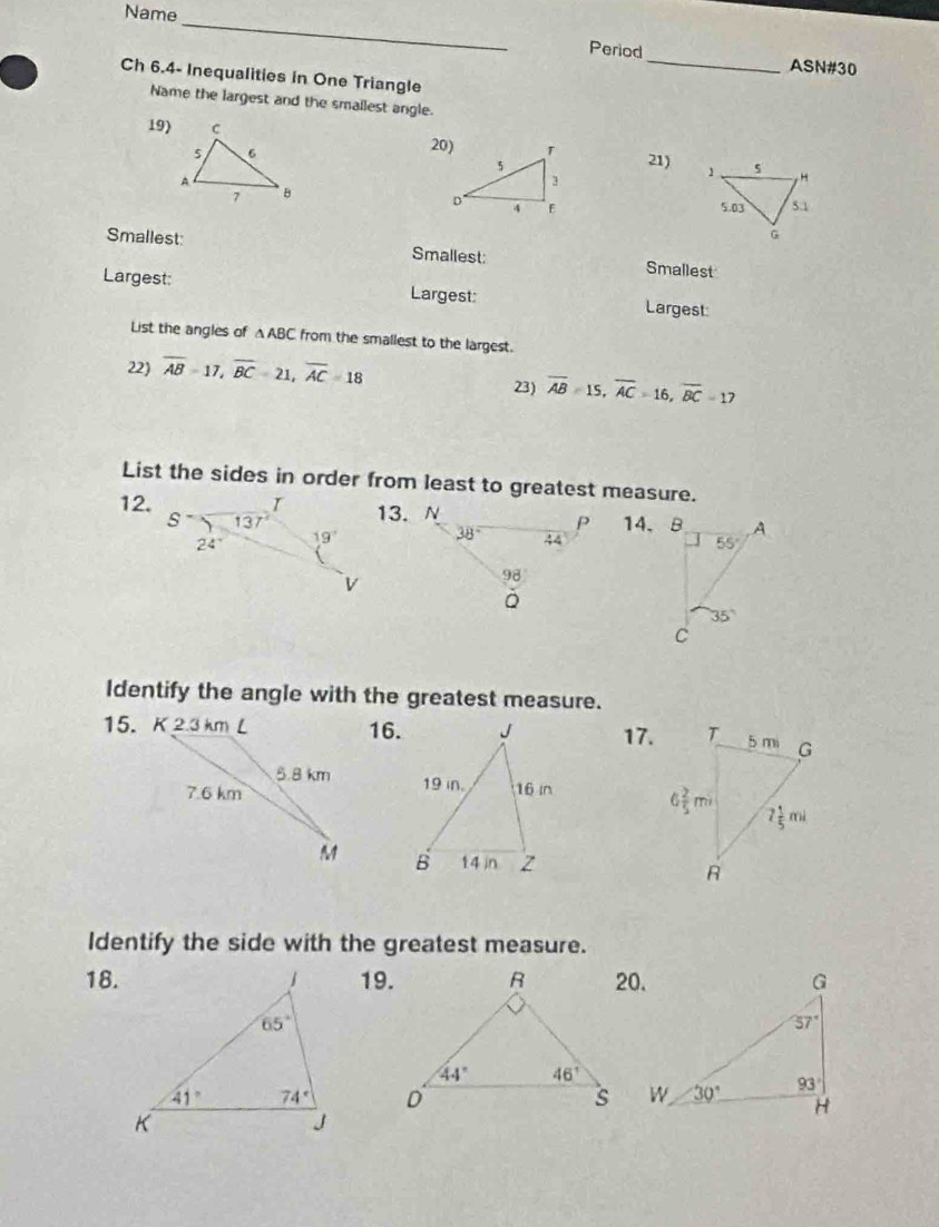 Name
_
Period_ ASN#30
Ch 6.4- Inequalities in One Triangle
Name the largest and the smallest angle.
19) 20) 21) 
Smallest: Smallest: Smallest
Largest: Largest: Largest
List the angles of △ABC from the smallest to the largest.
22) overline AB=17,overline BC=21,overline AC=18 23) overline AB=15,overline AC=16,overline BC=17
List the sides in order from least to greatest measure.
12.13. N14、B
Identify the angle with the greatest measure.
16.17.
  
  
Identify the side with the greatest measure.
18.19.20.