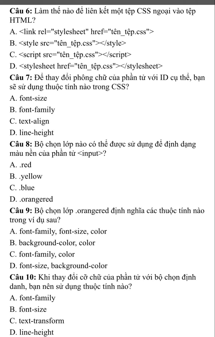 Làm thế nào để liên kết một tệp CSS ngoại vào tệp
HTML?
A.
B.
C.
D.
Câu 7: Để thay đổi phông chữ của phần tử với ID cụ thể, bạn
sẽ sử dụng thuộc tính nào trong CSS?
A. font-size
B. font-family
C. text-align
D. line-height
Câu 8: Bộ chọn lớp nào có thể được sử dụng để định dạng
màu nền của phần tử ?
A. .red
B. .yellow
C. .blue
D. .orangered
Câu 9: Bộ chọn lớp .orangered định nghĩa các thuộc tính nào
trong ví dụ sau?
A. font-family, font-size, color
B. background-color, color
C. font-family, color
D. font-size, background-color
Câu 10: Khi thay đổi cỡ chữ của phần tử với bộ chọn định
danh, bạn nên sử dụng thuộc tính nào?
A. font-family
B. font-size
C. text-transform
D. line-height