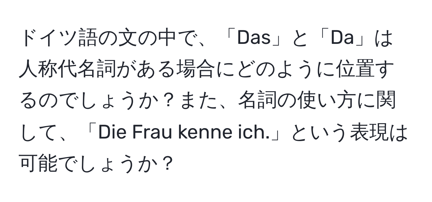 ドイツ語の文の中で、「Das」と「Da」は人称代名詞がある場合にどのように位置するのでしょうか？また、名詞の使い方に関して、「Die Frau kenne ich.」という表現は可能でしょうか？