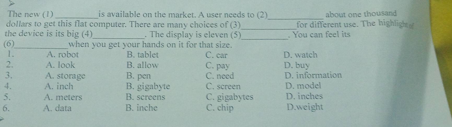 The new (1) _is available on the market. A user needs to (2)_ about one thousand
dollars to get this flat computer. There are many choices of (3)_ for different use. The highlight 
_
the device is its big (4)_ . The display is eleven (5) . You can feel its
(6)_ when you get your hands on it for that size.
1. A. robot B. tablet C. car D. watch
2. A. look B. allow C. pay D. buy
3. A. storage B. pen C. need D. information
4. A. inch B. gigabyte C. screen D. model
5. A. meters B. screens C. gigabytes D. inches
6. A. data B. inche C. chip D.weight