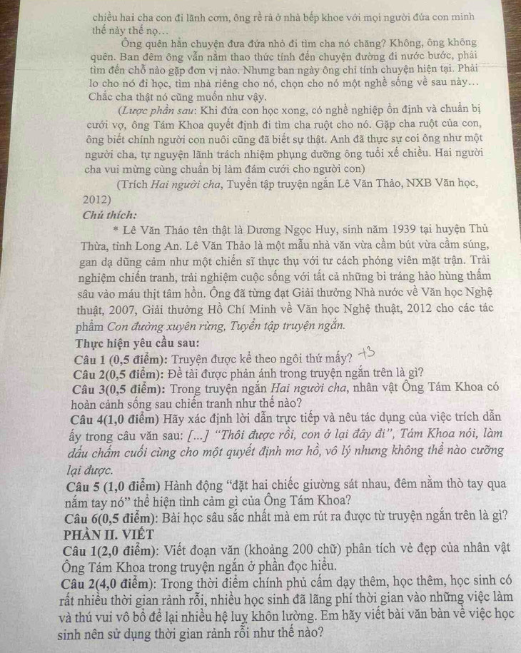 chiều hai cha con đi lãnh cơm, ông rề rà ở nhà bếp khoe với mọi người đứa con minh
thể này thế nọ..
Ông quên hằn chuyện đưa đứa nhỏ đi tìm cha nó chăng? Không, ông không
quên. Ban đêm ông vẫn nằm thao thức tính đến chuyện đường đi nước bước, phải
tìm đến chỗ nào gặp đơn vị nào. Nhưng ban ngày ông chỉ tính chuyện hiện tại. Phải
lo cho nó đi học, tìm nhà riêng cho nó, chọn cho nó một nghề sống về sau này...
Chắc cha thật nó cũng muốn như vậy.
(Lược phần sau: Khi đứa con học xong, có nghề nghiệp ồn định và chuẩn bị
cưới vợ, ông Tám Khoa quyết định đi tìm cha ruột cho nó. Gặp cha ruột của con,
ông biết chính người con nuôi cũng đã biết sự thật. Anh đã thực sự coi ông như một
người cha, tự nguyện lãnh trách nhiệm phụng dưỡng ông tuổi xế chiều. Hai người
cha vui mừng cùng chuẩn bị làm đám cưới cho người con)
(Trích Hai người cha, Tuyền tập truyện ngắn Lê Văn Thảo, NXB Văn học,
2012)
Chú thích:
Lê Văn Thảo tên thật là Dương Ngọc Huy, sinh năm 1939 tại huyện Thủ
Thừa, tỉnh Long An. Lê Văn Thảo là một mẫu nhà văn vừa cầm bút vừa cầm súng,
gan dạ dũng cảm như một chiến sĩ thực thụ với tư cách phóng viên mặt trận. Trải
nghiệm chiến tranh, trải nghiệm cuộc sống với tất cả những bi tráng hào hùng thấm
sâu vào máu thịt tâm hồn. Ông đã từng đạt Giải thưởng Nhà nước về Văn học Nghệ
thuật, 2007, Giải thưởng Hồ Chí Minh về Văn học Nghệ thuật, 2012 cho các tác
phẩm Con đường xuyên rừng, Tuyển tập truyện ngắn.
Thực hiện yêu cầu sau:
Câu 1 (0,5 điểm): Truyện được kể theo ngôi thứ mấy?
Câu 2(0,5 điểm): Đề tải được phản ánh trong truyện ngắn trên là gì?
Câu 3(0,5 điểm): Trong truyện ngắn Hai người cha, nhân vật Ông Tám Khoa có
hoàn cảnh sống sau chiến tranh như thế nào?
Câu 4(1,0 điểm) Hãy xác định lời dẫn trực tiếp và nêu tác dụng của việc trích dẫn
ấy trong câu văn sau: [...] “Thôi được rồi, con ở lại đây đi”, Tám Khoa nói, làm
dấu chấm cuối cùng cho một quyết định mơ hồ, vô lý nhưng không thể nào cưỡng
lại được.
Câu 5 (1,0 điểm) Hành động “đặt hai chiếc giường sát nhau, đêm nằm thò tay qua
nắm tay nó” thể hiện tình cảm gì của Ông Tám Khoa?
Câu 6(0,5 điểm): Bài học sâu sắc nhất mà em rút ra được từ truyện ngắn trên là gì?
phÀN II. VIÉT
Câu 1(2,0 điểm): Viết đoạn văn (khoảng 200 chữ) phân tích vẻ đẹp của nhân vật
Ông Tám Khoa trong truyện ngắn ở phần đọc hiều.
Câu 2(4,0 điểm): Trong thời điểm chính phủ cấm dạy thêm, học thêm, học sinh có
rất nhiều thời gian rành rỗi, nhiều học sinh đã lãng phí thời gian vào những việc làm
và thú vui vô bồ để lại nhiều hệ luy khôn lường. Em hãy viết bài văn bàn về việc học
sinh nên sử dụng thời gian rảnh rỗi như thế nào?