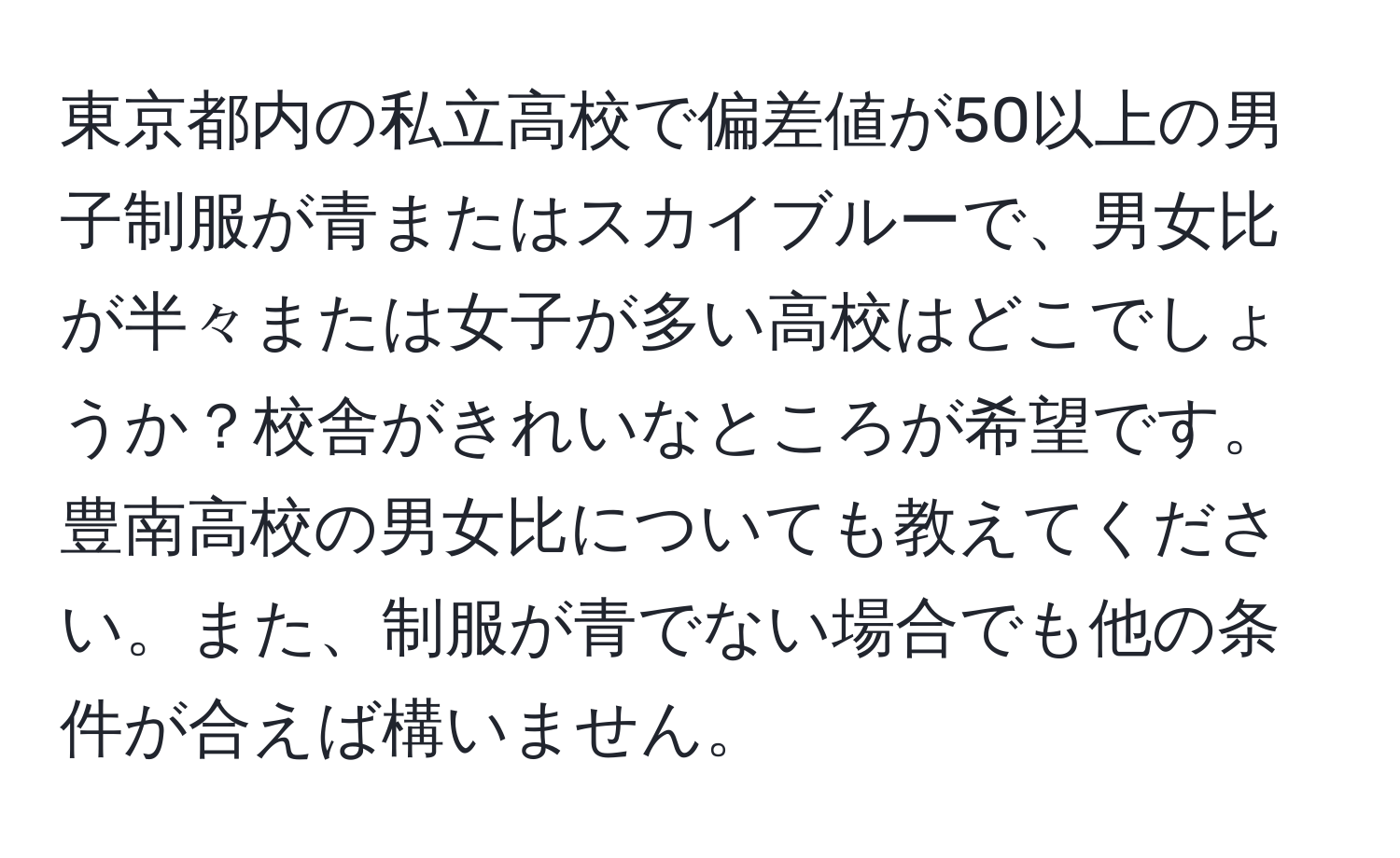 東京都内の私立高校で偏差値が50以上の男子制服が青またはスカイブルーで、男女比が半々または女子が多い高校はどこでしょうか？校舎がきれいなところが希望です。豊南高校の男女比についても教えてください。また、制服が青でない場合でも他の条件が合えば構いません。