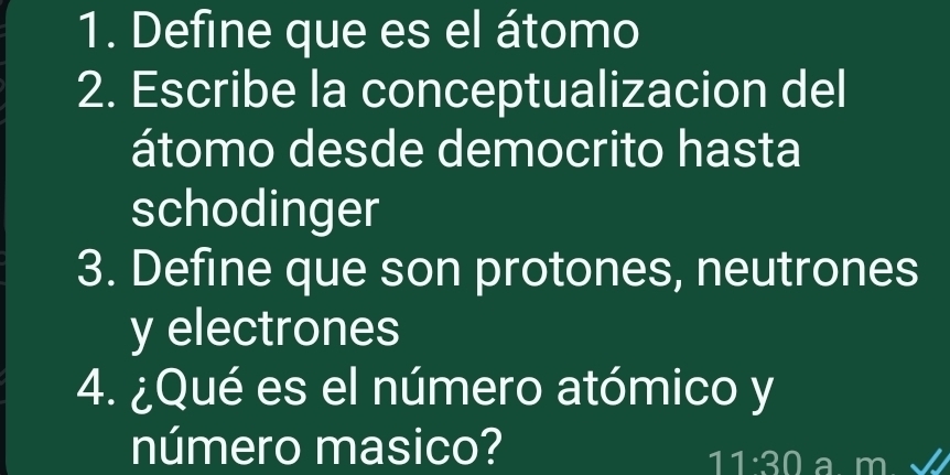 Define que es el átomo 
2. Escribe la conceptualizacion del 
átomo desde democrito hasta 
schodinger 
3. Define que son protones, neutrones 
y electrones 
4. ¿Qué es el número atómico y 
número masico? 
11:30 a m