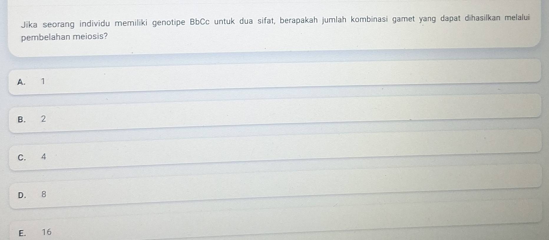 Jika seorang individu memiliki genotipe BbCc untuk dua sifat, berapakah jumlah kombinasi gamet yang dapat dihasilkan melalui
pembelahan meiosis?
A. 1
B. 2
C. 4
D. 8
E. 16