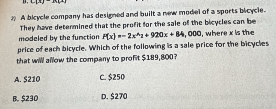 C(x)-A(x)
2) A bicycle company has designed and built a new model of a sports bicycle.
They have determined that the profit for the sale of the bicycles can be
modeled by the function P(x)=-2x^(wedge)2+920x+84 , 000, where x is the
price of each bicycle. Which of the following is a sale price for the bicycles
that will allow the company to profit $189,800?
A. $210 C. $250
B. $230 D. $270