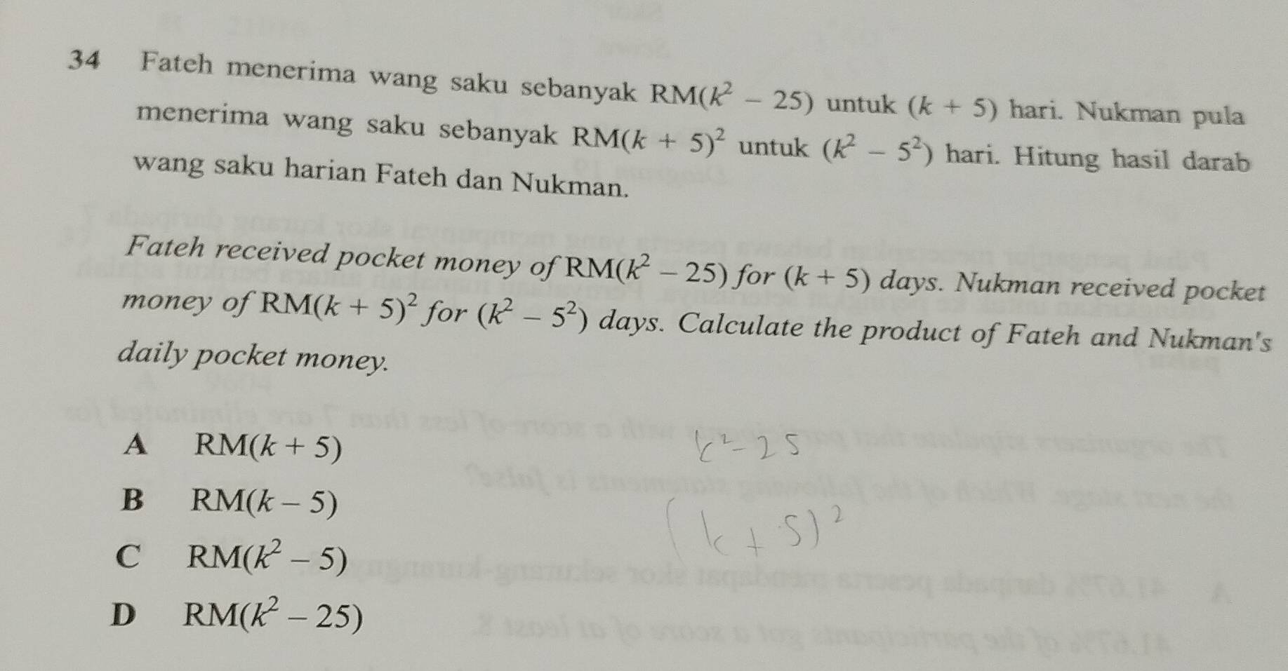 Fateh menerima wang saku sebanyak RM(k^2-25) untuk (k+5) hari. Nukman pula
menerima wang saku sebanyak RM(k+5)^2 untuk (k^2-5^2) hari. Hitung hasil darab
wang saku harian Fateh dan Nukman.
Fateh received pocket money of RM(k^2-25) for (k+5)days. Nukman received pocket
money of RM(k+5)^2 for (k^2-5^2) days. Calculate the product of Fateh and Nukman's
daily pocket money.
A RM(k+5)
B RM(k-5)
C RM(k^2-5)
D RM(k^2-25)