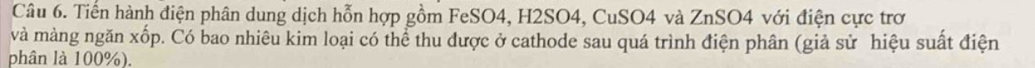 Tiến hành điện phân dung dịch hỗn hợp gồm FeSO4, H2SO4, CuSO4 và ZnSO4 với điện cực trơ 
và màng ngăn xốp. Có bao nhiêu kim loại có thể thu được ở cathode sau quá trình điện phân (giả sử hiệu suất điện 
phân là 100%).