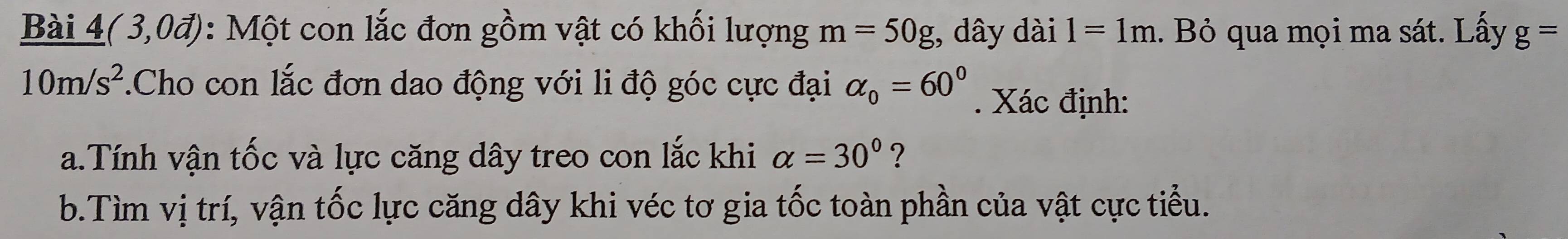 Bài 4( 3,0đ): Một con lắc đơn gồm vật có khối lượng m=50g , dây dài 1=1m 1. Bỏ qua mọi ma sát. Lấy g=
10m/s^2.Cho con lắc đơn dao động với li độ góc cực đại alpha _0=60°. Xác định: 
a.Tính vận tốc và lực căng dây treo con lắc khi alpha =30° ? 
b.Tìm vị trí, vận tốc lực căng dây khi véc tơ gia tốc toàn phần của vật cực tiểu.