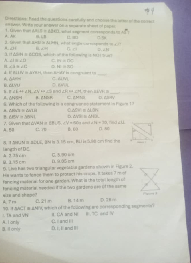 Directions: Read the questions carefully and choose the latter of the correct
answer. Write your answer on a separate sheet of paper.
1. Given that △ ALS≌ △ BKD , what segment corresponds to AS ?
A. AK B. LB C. BD D.SK
2. Given that △ HIJ≌ △ LMN , what angle corresponds to∠ I
A. ∠ H B. ∠ M C. ∠ 1 D. ∠ N
3. If △ SIN≌ △ COS , which of the following is NOT true?
A. ∠ I≌ ∠ O C. IN≌ OC
B. ∠ S≌ ∠ C D. NI≌ SO
4. 1f △ LUV≌ △ YAH , then △ HAY is congruent to_
A. △ AYH C. △ UVL
B. △ LVU D. △ VUL
5. If ∠ Erightarrow ∠ N,∠ Vrightarrow ∠ S and ∠ Rrightarrow ∠ M , then △ EVR≌ _.
A. △ NSM B. △ NSR C. △ MNS D. △ SRV
6. Which of the following is a congruence statement in Figure 1?
A. △ BVS≌ △ VLB C. △ SVI≌ △ LBN
B. △ ISV≌ △ BNL D. △ VSI≌ △ NBL
7. Given that △ VAN≌ △ BUS,∠ V=60o and ∠ N=70 , find ∠ U.
A. 50 C. 70 B. 60 D. 80
8. If △ BUN≌ △ DLE , BN is 3.15 cm, BU is 5.90 cm find the
length of DE.
A. 2.75 cm C. 5.90 cm
B. 3.15 cm D, 9.05 cm
9. Live has two triangular vegetable gardens shown in Figure 2.
He wants to fence them to protect his crops. It takes 7 m of
fencing material for one garden. What is the total length of
fencing material needed if the two gardens are of the same
size and shape? Figurs 3
A. 7 m C. 21 m B. 14 m D. 28 m
10. If △ ACT≌ △ NIV , which of the following are corresponding segments?
I. TA and VN II. CA and NI III. TC and IV
A. I only C. I and III
B. II only D. I, II and III